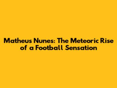 Matheus Nunes: The Meteoric Rise of a Football Sensation