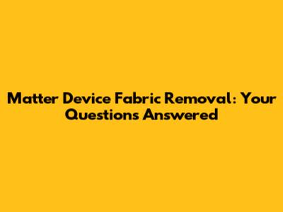 Matter Device Fabric Removal: Your Questions Answered