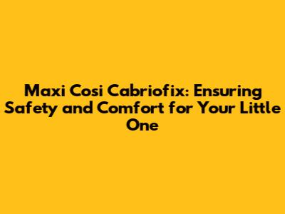 Maxi Cosi Cabriofix: Ensuring Safety and Comfort for Your Little One