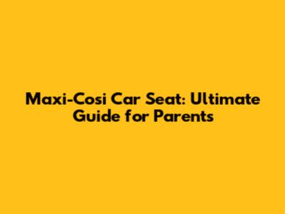 Maxi-Cosi Car Seat: Ultimate Guide for Parents
