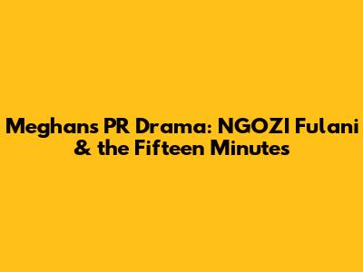 Meghan's PR Drama: NGOZI Fulani & the Fifteen Minutes