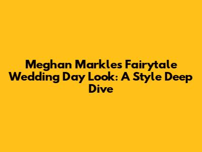 Meghan Markle's Fairytale Wedding Day Look: A Style Deep Dive