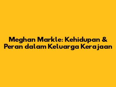 Meghan Markle: Kehidupan & Peran dalam Keluarga Kerajaan