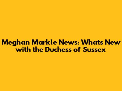 Meghan Markle News: What's New with the Duchess of Sussex