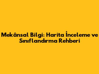 Mekânsal Bilgi: Harita İnceleme ve Sınıflandırma Rehberi