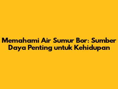 Memahami Air Sumur Bor: Sumber Daya Penting untuk Kehidupan