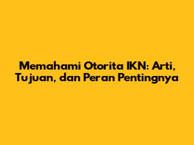 Memahami Otorita IKN: Arti, Tujuan, dan Peran Pentingnya