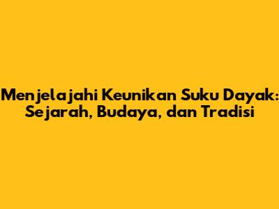 Menjelajahi Keunikan Suku Dayak: Sejarah, Budaya, dan Tradisi