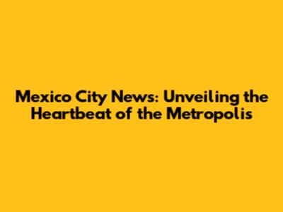 Mexico City News: Unveiling the Heartbeat of the Metropolis
