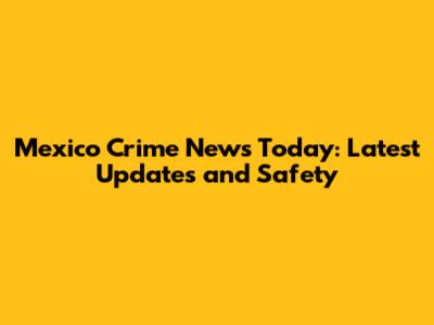 Mexico Crime News Today: Latest Updates and Safety