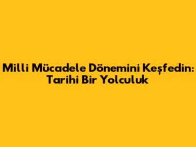 Milli Mücadele Dönemi'ni Keşfedin: Tarihi Bir Yolculuk