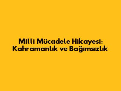 Milli Mücadele Hikayesi: Kahramanlık ve Bağımsızlık