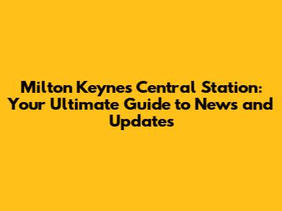 Milton Keynes Central Station: Your Ultimate Guide to News and Updates