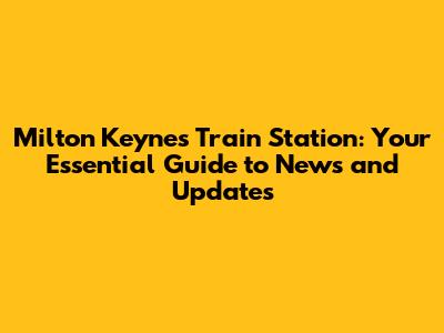 Milton Keynes Train Station: Your Essential Guide to News and Updates