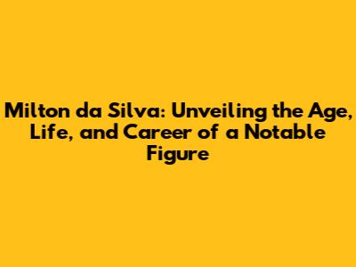 Milton da Silva: Unveiling the Age, Life, and Career of a Notable Figure