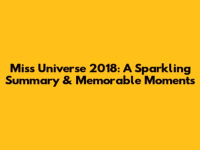 Miss Universe 2018: A Sparkling Summary & Memorable Moments