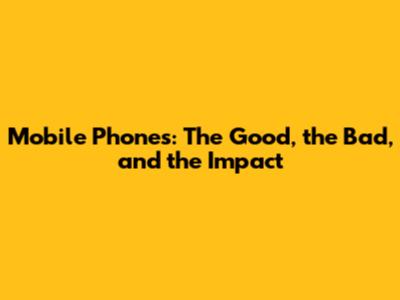 Mobile Phones: The Good, the Bad, and the Impact