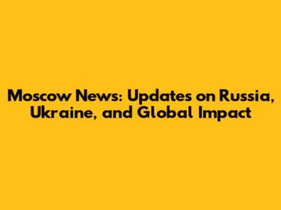 Moscow News: Updates on Russia, Ukraine, and Global Impact