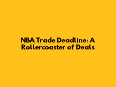NBA Trade Deadline: A Rollercoaster of Deals