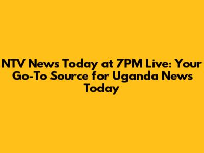 NTV News Today at 7PM Live: Your Go-To Source for Uganda News Today