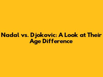 Nadal vs. Djokovic: A Look at Their Age Difference