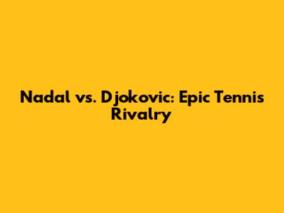 Nadal vs. Djokovic: Epic Tennis Rivalry