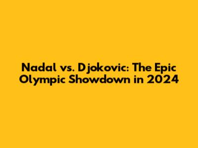 Nadal vs. Djokovic: The Epic Olympic Showdown in 2024