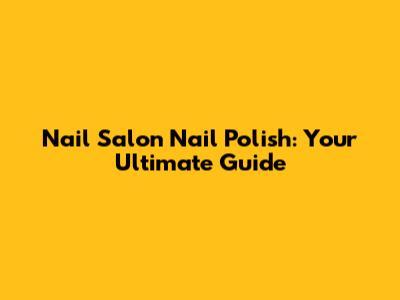 Nail Salon Nail Polish: Your Ultimate Guide