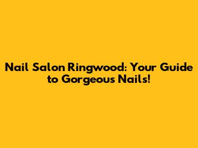 Nail Salon Ringwood: Your Guide to Gorgeous Nails!