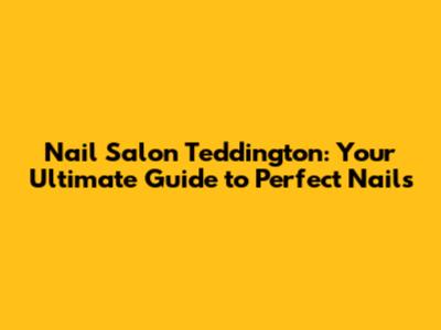 Nail Salon Teddington: Your Ultimate Guide to Perfect Nails