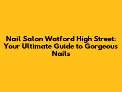 Nail Salon Watford High Street: Your Ultimate Guide to Gorgeous Nails