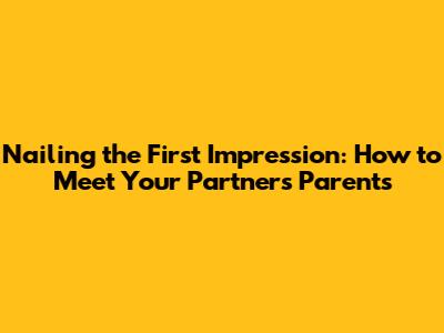 Nailing the First Impression: How to Meet Your Partner's Parents