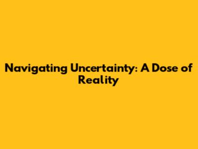 Navigating Uncertainty: A Dose of Reality