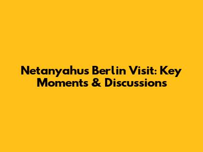 Netanyahu's Berlin Visit: Key Moments & Discussions