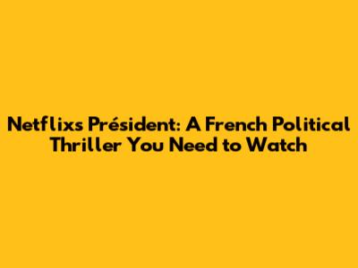 Netflix's 'Président': A French Political Thriller You Need to Watch