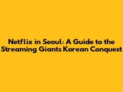 Netflix in Seoul: A Guide to the Streaming Giant's Korean Conquest