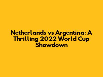 Netherlands vs Argentina: A Thrilling 2022 World Cup Showdown