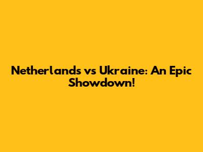 Netherlands vs Ukraine: An Epic Showdown!