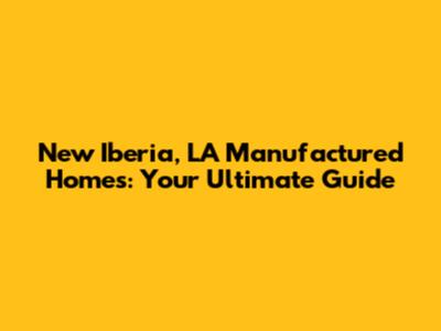 New Iberia, LA Manufactured Homes: Your Ultimate Guide