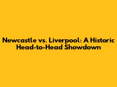 Newcastle vs. Liverpool: A Historic Head-to-Head Showdown