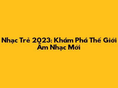 Nhạc Trẻ 2023: Khám Phá Thế Giới Âm Nhạc Mới