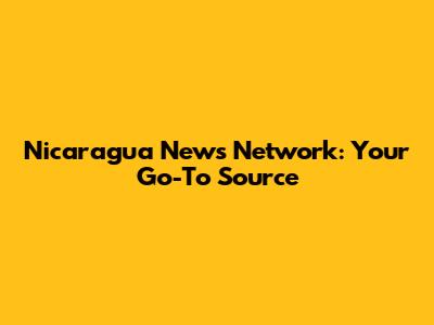 Nicaragua News Network: Your Go-To Source