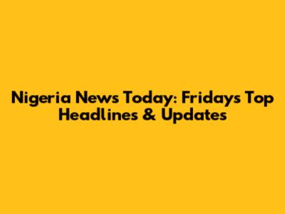 Nigeria News Today: Friday's Top Headlines & Updates