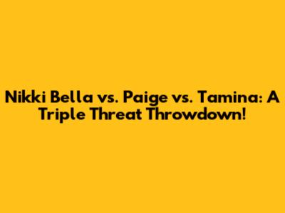 Nikki Bella vs. Paige vs. Tamina: A Triple Threat Throwdown!