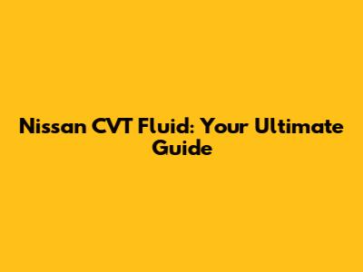 Nissan CVT Fluid: Your Ultimate Guide