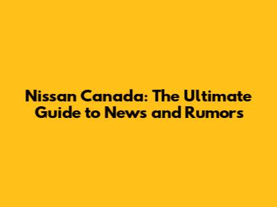 Nissan Canada: The Ultimate Guide to News and Rumors