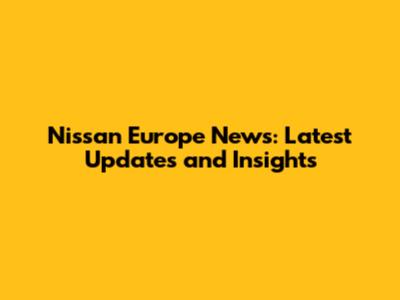 Nissan Europe News: Latest Updates and Insights