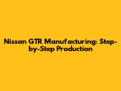 Nissan GTR Manufacturing: Step-by-Step Production