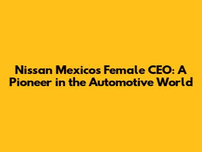 Nissan Mexico's Female CEO: A Pioneer in the Automotive World