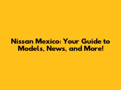 Nissan Mexico: Your Guide to Models, News, and More!